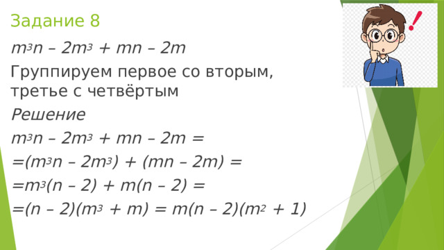 Задание 8 m 3 n – 2m 3  + mn – 2m Группируем первое со вторым, третье с четвёртым Решение m 3 n – 2m 3  + mn – 2m = =(m 3 n – 2m 3 ) + (mn – 2m) = =m 3 (n – 2) + m(n – 2) = =(n – 2)(m 3  + m) = m(n – 2)(m 2  + 1)   