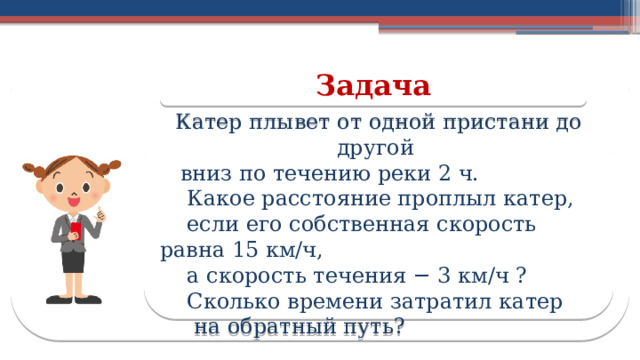 Задача Катер плывет от одной пристани до другой  вниз по течению реки 2 ч.  Какое расстояние проплыл катер,  если его собственная скорость равна 15 км/ч,  а скорость течения − 3 км/ч ?  Сколько времени затратил катер  на обратный путь? 