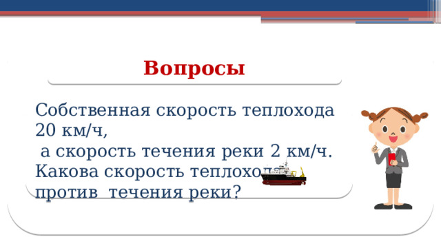 Вопросы Собственная скорость теплохода 20 км/ч,  а скорость течения реки 2 км/ч. Какова скорость теплохода против течения реки? 