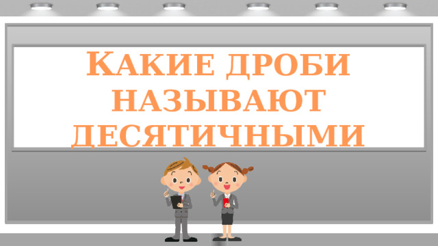 К АКИЕ ДРОБИ НАЗЫВАЮТ ДЕСЯТИЧНЫМИ 