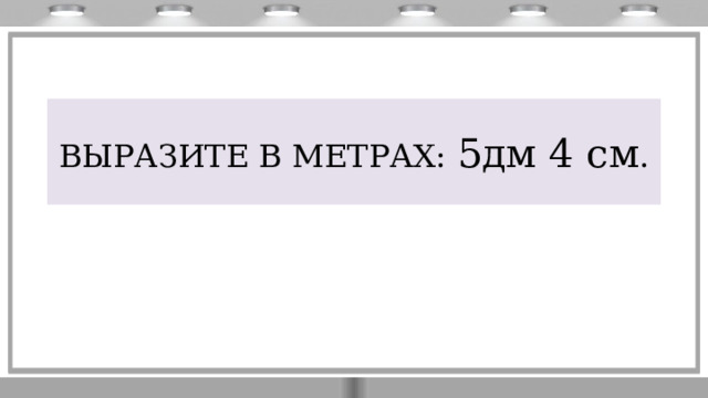 ВЫРАЗИТЕ В МЕТРАХ: 5дм 4 см .  