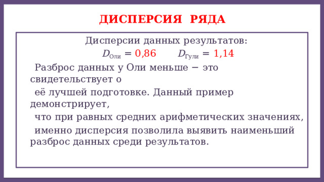 Дисперсией ряда чисел называется среднее арифметическое ДИСПЕРСИЯ ряда  Дисперсии данных результатов:  D Оли = 0,86  D Гули = 1,14  Разброс данных у Оли меньше − это свидетельствует о  её лучшей подготовке. Данный пример демонстрирует,  что при равных средних арифметических значениях,  именно дисперсия позволила выявить наименьший разброс данных среди результатов. 