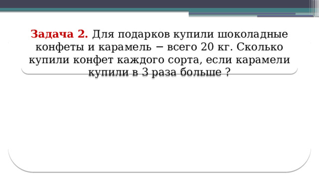 Задача 2. Для подарков купили шоколадные конфеты и карамель − всего 20 кг. Сколько купили конфет каждого сорта, если карамели купили в 3 раза больше ?  