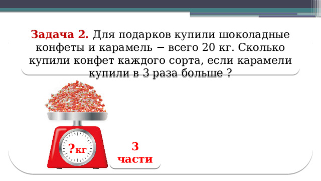 Задача 2. Для подарков купили шоколадные конфеты и карамель − всего 20 кг. Сколько купили конфет каждого сорта, если карамели купили в 3 раза больше ? 3 части ? кг ? кг  