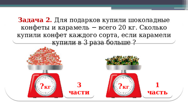 Задача 2. Для подарков купили шоколадные конфеты и карамель − всего 20 кг. Сколько купили конфет каждого сорта, если карамели купили в 3 раза больше ? 1 часть 3 части ? кг ? кг ? кг ? кг  