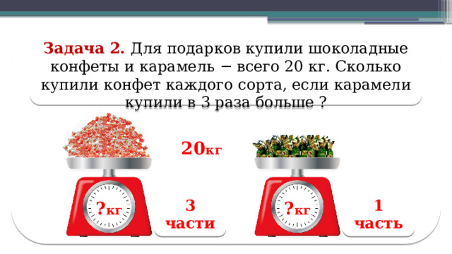Задача 2. Для подарков купили шоколадные конфеты и карамель − всего 20 кг. Сколько купили конфет каждого сорта, если карамели купили в 3 раза больше ? 20 кг 3 части 1 часть ? кг ? кг ? кг ? кг  