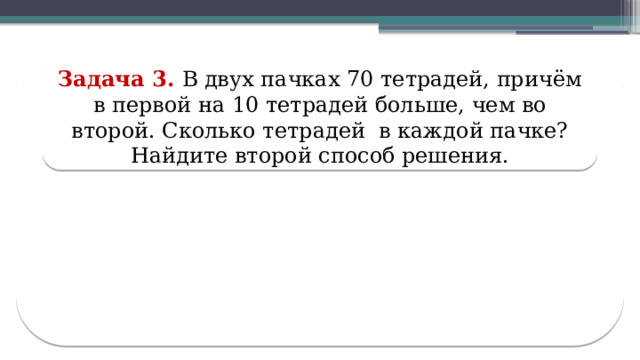 Задача 3. В двух пачках 70 тетрадей, причём в первой на 10 тетрадей больше, чем во второй. Сколько тетрадей в каждой пачке? Найдите второй способ решения.  