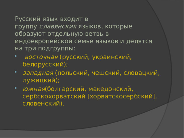 Русский язык входит в группу  славянских  языков, которые образуют отдельную ветвь в индоевропейской семье языков и делятся на три подгруппы:   восточная  (русский, украинский, белорусский);  западная  (польский, чешский, словацкий, лужицкий);  южная (болгарский, македонский, сербскохорватский [хорватскосербский], словенский). 