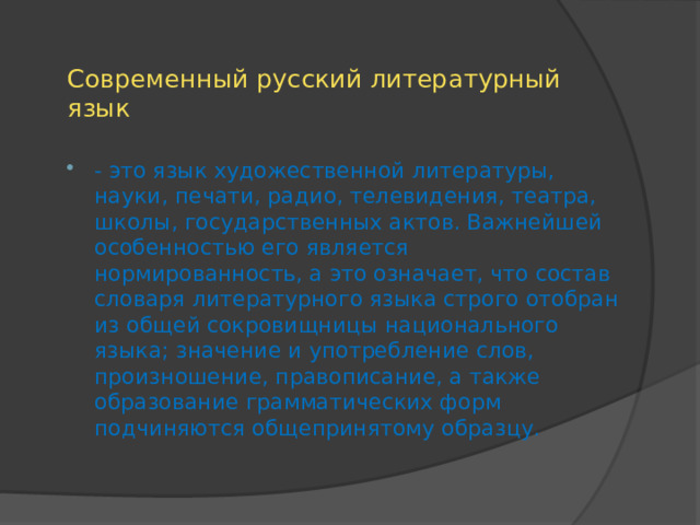 Современный русский литературный язык - это язык художественной литературы, науки, печати, радио, телевидения, театра, школы, государственных актов. Важнейшей особенностью его является нормированность, а это означает, что состав словаря литературного языка строго отобран из общей сокровищницы национального языка; значение и употребление слов, произношение, правописание, а также образование грамматических форм подчиняются общепринятому образцу. 