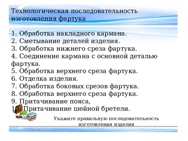 Технологическая последовательность изготовления фартука   1. Обработка накладного кармана.  2. Сметывание деталей изделия.  3. Обработка нижнего среза фартука.  4. Соединение кармана с основной деталью фартука.  5. Обработка верхнего среза фартука.  6. Отделка изделия.  7. Обработка боковых срезов фартука.  8. Обработка верхнего среза фартука.  9. Притачивание пояса,  10. Притачивание шейной бретели. Укажите правильную последовательность изготовления изделия 
