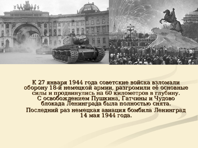  К 27 января 1944 года советские войска взломали оборону 18-й немецкой армии, разгромили её основные силы и продвинулись на 60 километров в глубину. С освобождением Пушкина, Гатчины и Чудово блокада Ленинграда была полностью снята.  Последний раз немецкая авиация бомбила Ленинград 14 мая 1944 года. 