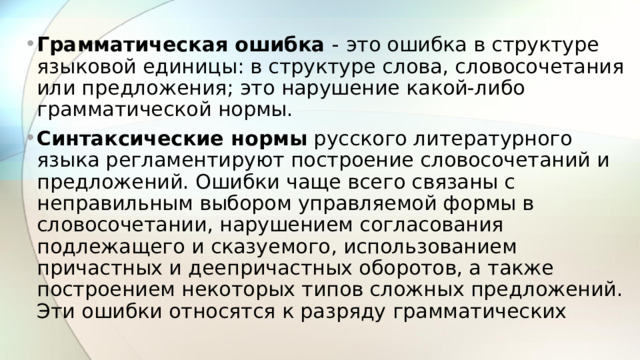 Грамматическая ошибка - это ошибка в структуре языковой единицы: в структуре слова, словосочетания или предложения; это нарушение какой-либо грамматической нормы. Синтаксические нормы  русского литературного языка регламентируют построение словосочетаний и предложений. Ошибки чаще всего связаны с неправильным выбором управляемой формы в словосочетании, нарушением согласования подлежащего и сказуемого, использованием причастных и деепричастных оборотов, а также построением некоторых типов сложных предложений. Эти ошибки относятся к разряду грамматических  