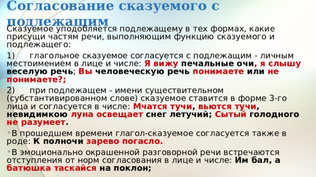Согласование сказуемого с подлежащим Сказуемое уподобляется подлежащему в тех формах, какие присущи частям речи, выполняющим функцию сказуемого и подлежащего: 1)  глагольное сказуемое согласуется с подлежащим - личным местоимением в лице и числе: Я вижу печальные очи , я слышу веселую речь ; Вы человеческую речь понимаете или не понимаете?; 2)  при подлежащем - имени существительном (субстантивированном слове) сказуемое ставится в форме 3-го лица и согласуется в числе: Мчатся тучи , вьются тучи , невидимкою луна освещает снег летучий; Сытый голодного не разумеет . В прошедшем времени глагол-сказуемое согласуется также в роде: К полночи зарево погасло. В эмоционально окрашенной разговорной речи встречаются отступления от норм согласования в лице и числе: Им бал, а батюшка таскайся на поклон; 