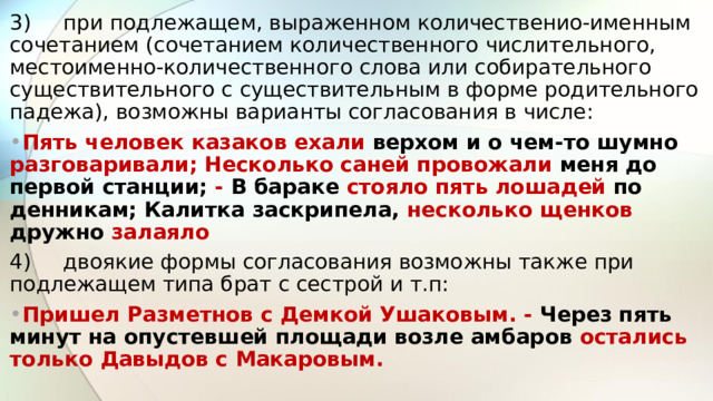 3)  при подлежащем, выраженном количественио-именным сочетанием (сочетанием количественного числительного, местоименно-количественного слова или собирательного существительного с существительным в форме родительного падежа), возможны варианты согласования в числе: Пять человек казаков ехали верхом и о чем-то шумно разговаривали; Несколько саней провожали меня до первой станции; - В бараке стояло пять лошадей по денникам; Калитка заскрипела, несколько щенков дружно залаяло 4)  двоякие формы согласования возможны также при подлежащем типа брат с сестрой и т.п: Пришел Разметнов с Демкой Ушаковым. - Через пять минут на опустевшей площади возле амбаров остались только Давыдов с Макаровым.  