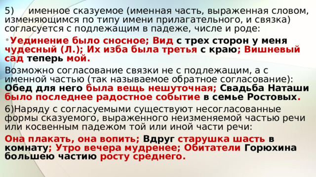 5)  именное сказуемое (именная часть, выраженная словом, изменяющимся по типу имени прилагательного, и связка) согласуется с подлежащим в падеже, числе и роде: Уединение было сносное; Вид с трех сторон у меня чудесный (Л.); Их изба была третья с краю ; Вишневый сад теперь мой. Возможно согласование связки не с подлежащим, а с именной частью (так называемое обратное согласование): Обед для него была вещь нешуточная; Свадьба Наташи было последнее радостное событие в семье Ростовых . 6)Наряду с согласуемыми существуют несогласованные формы сказуемого, выраженного неизменяемой частью речи или косвенным падежом той или иной части речи: Она плакать, она вопить; Вдруг старушка шасть в комнату ; Утро вечера мудренее; Обитатели Горюхина большею частию росту среднего.  