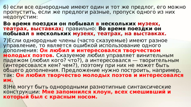 6) если все однородные имеют один и тот же предлог, его можно пропустить, если же предлоги разные, пропуск одного из них недопустим: Во время поездки он побывал в нескольких музеях, театрах, выставках; правильно:  Во время поездки он побывал в нескольких музеях, театрах, на выставках. 7)Если однородные члены (часто сказуемые) имеют разное управление, то является ошибкой использование одного дополнения: Он любил и интересовался творчеством молодых поэтов. Сказуемое любил управляет винительным падежом (любил кого? что?), а интересовался — творительным (интересовался кем? чем?), поэтому при них не может быть общего дополнения. Предложение нужно построить, например, так: Он любил творчество молодых поэтов и интересовался им. 8)Не могут быть однородными разнотипные синтаксические конструкции: Мне запомнился клоун, всех смешивший и который был с красным носом. 