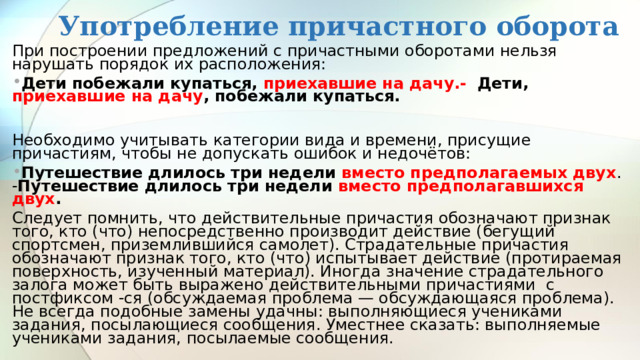 Употребление причастного оборота При построении предложений с причастными оборотами нельзя нарушать порядок их расположения: Дети побежали купаться, приехавшие на дачу.-  Дети, приехавшие на дачу , побежали купаться.  Необходимо учитывать категории вида и времени, присущие причастиям, чтобы не допускать ошибок и недочётов: Путешествие длилось три недели вместо предполагаемых двух . - Путешествие длилось три недели вместо предполагавшихся двух . Следует помнить, что действительные причастия обозначают признак того, кто (что) непосредственно производит действие (бегущий спортсмен, приземлившийся самолет). Страдательные причастия обозначают признак того, кто (что) испытывает действие (протираемая поверхность, изученный материал). Иногда значение страдательного залога может быть выражено действительными причастиями с постфиксом -ся (обсуждаемая проблема — обсуждающаяся проблема). Не всегда подобные замены удачны: выполняющиеся учениками задания, посылающиеся сообщения. Уместнее сказать: выполняемые учениками задания, посылаемые сообщения. 