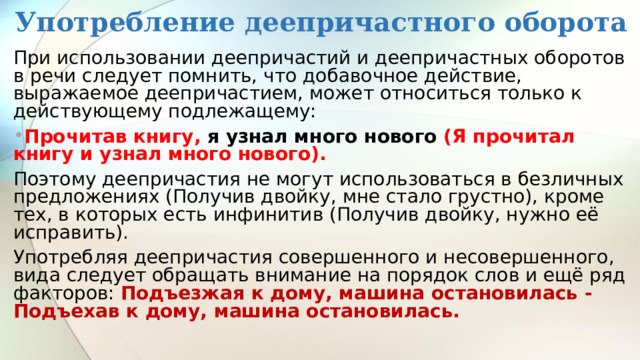 Употребление деепричастного оборота При использовании деепричастий и деепричастных оборотов в речи следует помнить, что добавочное действие, выражаемое деепричастием, может относиться только к действующему подлежащему: Прочитав книгу, я узнал много нового (Я прочитал книгу и узнал много нового). Поэтому деепричастия не могут использоваться в безличных предложениях (Получив двойку, мне стало грустно), кроме тех, в которых есть инфинитив (Получив двойку, нужно её исправить). Употребляя деепричастия совершенного и несовершенного, вида следует обращать внимание на порядок слов и ещё ряд факторов: Подъезжая к дому, машина остановилась - Подъехав к дому, машина остановилась. 