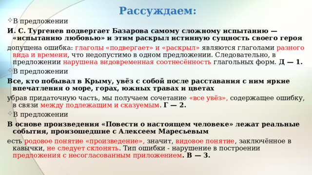 Рассуждаем: В предложении И. С. Тургенев подвергает Базарова самому сложному испытанию — «испытанию любовью» и этим раскрыл истинную сущность своего героя допущена ошибка: глаголы «подвергает» и «раскрыл» являются глаголами разного вида и времени , что недопустимо в одном предложении. Следовательно, в предложении нарушена видовременная соотнесённость глагольных форм. Д — 1. В предложении Все, кто побывал в Крыму, увёз с собой после расставания с ним яркие впечатления о море, горах, южных травах и цветах убрав придаточную часть, мы получаем сочетание «все увёз», содержащее ошибку, в связи между подлежащим и сказуемым . Г — 2. В  предложении  В основе произведения «Повести о настоящем человеке» лежат реальные события, произошедшие с Алексеем Маресьевым есть родовое понятие «произведение», значит, видовое понятие , заключённое в кавычки, не следует склонять . Тип ошибки - нарушение в построении предложения с несогласованным приложением . В — 3.  