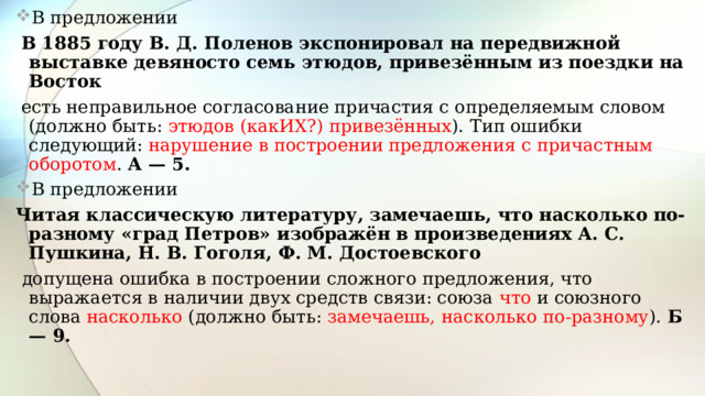 В предложении  В 1885 году В. Д. Поленов экспонировал на передвижной выставке девяносто семь этюдов, привезённым из поездки на Восток  есть неправильное согласование причастия с определяемым словом (должно быть: этюдов (какИХ?) привезённых ). Тип ошибки следующий: нарушение в построении предложения с причастным оборотом . А — 5. В предложении Читая классическую литературу, замечаешь, что насколько по-разному «град Петров» изображён в произведениях А. С. Пушкина, Н. В. Гоголя, Ф. М. Достоевского  допущена ошибка в построении сложного предложения, что выражается в наличии двух средств связи: союза что и союзного слова насколько (должно быть: замечаешь, насколько по-разному ). Б — 9.  