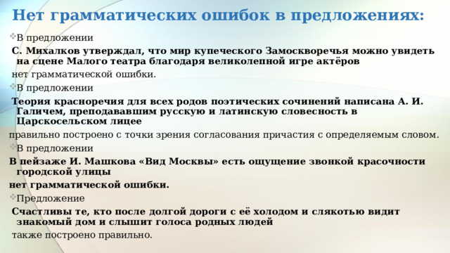 Нет грамматических ошибок в предложениях: В предложении  С. Михалков утверждал, что мир купеческого Замоскворечья можно увидеть на сцене Малого театра благодаря великолепной игре актёров  нет грамматической ошибки. В предложении  Теория красноречия для всех родов поэтических сочинений написана А. И. Галичем, преподававшим русскую и латинскую словесность в Царскосельском лицее правильно построено с точки зрения согласования причастия с определяемым словом. В предложении В пейзаже И. Машкова «Вид Москвы» есть ощущение звонкой красочности городской улицы нет грамматической ошибки. Предложение  Счастливы те, кто после долгой дороги с её холодом и слякотью видит знакомый дом и слышит голоса родных людей  также построено правильно. 