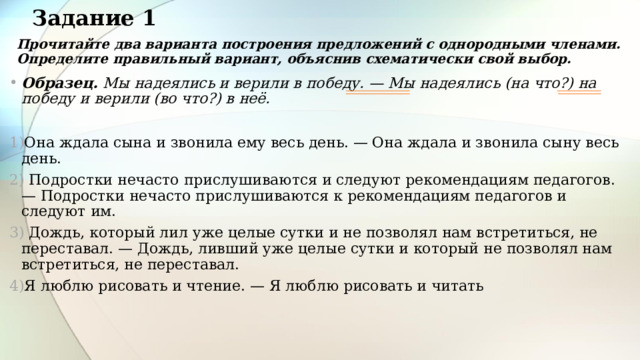 Задание 1 Прочитайте два варианта построения предложений с однородными членами. Определите правильный вариант, объяснив схематически свой выбор. Образец. Мы надеялись и верили в победу. — Мы надеялись (на что?) на победу и верили (во что?) в неё.  Она ждала сына и звонила ему весь день. — Она ждала и звонила сыну весь день.  Подростки нечасто прислушиваются и следуют рекомендациям педагогов. — Подростки нечасто прислушиваются к рекомендациям педагогов и следуют им.  Дождь, который лил уже целые сутки и не позволял нам встретиться, не переставал. — Дождь, ливший уже целые сутки и который не позволял нам встретиться, не переставал. Я люблю рисовать и чтение. — Я люблю рисовать и читать 