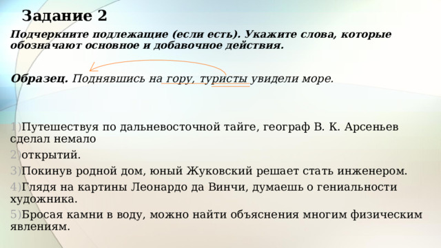 Задание 2 Подчеркните подлежащие (если есть). Укажите слова, которые обозначают основное и добавочное действия. Образец. Поднявшись на гору, туристы увидели море.   Путешествуя по дальневосточной тайге, географ В. К. Арсеньев сделал немало открытий. Покинув родной дом, юный Жуковский решает стать инженером. Глядя на картины Леонардо да Винчи, думаешь о гениальности художника. Бросая камни в воду, можно найти объяснения многим физическим явлениям. 