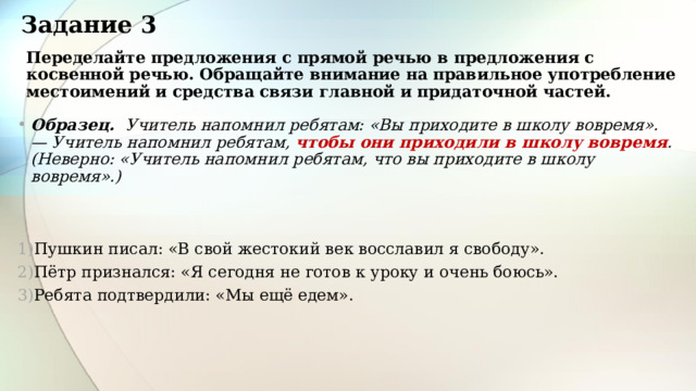 Задание 3 Переделайте предложения с прямой речью в предложения с косвенной речью. Обращайте внимание на правильное употребление местоимений и средства связи главной и придаточной частей. Образец. Учитель напомнил ребятам: «Вы приходите в школу вовремя». — Учитель напомнил ребятам, чтобы они приходили в школу вовремя . (Неверно: «Учитель напомнил ребятам, что вы приходите в школу вовремя».)   Пушкин писал: «В свой жестокий век восславил я свободу».  Пётр признался: «Я сегодня не готов к уроку и очень боюсь». Ребята подтвердили: «Мы ещё едем». 