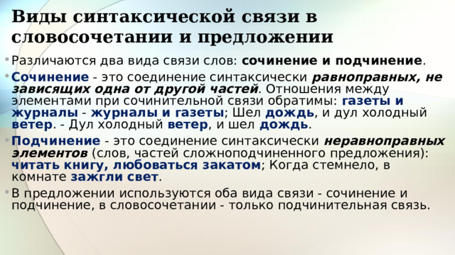Виды синтаксической связи в словосочетании и предложении Различаются два вида связи слов: сочинение и подчинение . Сочинение - это соединение синтаксически равноправных, не зависящих одна от другой частей . Отношения между элементами при сочинительной связи обратимы: газеты и журналы - журналы и газеты ; Шел дождь , и дул холодный ветер . - Дул холодный ветер , и шел дождь . Подчинение - это соединение синтаксически неравноправных элементов (слов, частей сложноподчиненного предложения): читать книгу, любоваться закатом ; Когда стемнело, в комнате зажгли свет . В предложении используются оба вида связи - сочинение и подчинение, в словосочетании - только подчинительная связь. 