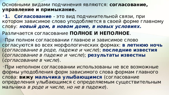 Основными видами подчинения являются: согласование, управление и примыкание. 1.  Согласование - это вид подчинительной связи, при котором зависимое слово уподобляется в своей форме главному слову: новый дом, в новом доме, в новых условиях. Различается согласование ПОЛНОЕ И НЕПОЛНОЕ . При полном согласовании главное и зависимое слово согласуются во всех морфологических формах: в летнюю ночь ( согласование в роде, падеже и числе ); последние известия ( согласование в падеже и числе ); результаты известны ( согласование в числе ). При неполном согласовании использованы не все возможные формы уподобления форм зависимого слова формам главного слова: вижу мальчика улыбающимся (согласование определения улыбающимся с определяемым существительным мальчика в роде и числе, но не в падеже ).  