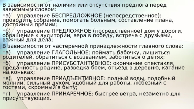 В зависимости от наличия или отсутствия предлога перед зависимым словом: а)  управление БЕСПРЕДЛОЖНОЕ (непосредственное): проводить собрание, помогать больным, составление плана, достойный премии; б)  управление ПРЕДЛОЖНОЕ (посредственное) дом у дороги, обращение к аудитории, вера в победу, встреча с друзьями, важный для дела; В зависимости от частеречной принадлежности главного слова: а)  управление ГЛАГОЛЬНОЕ: поймать бабочку, лишиться родителей, обратиться с воззванием, заботиться о детях; б)  управление ПРИСУБСТАНТИВНОЕ: окончание спектакля, преданность родине, разведка боем, отъезд в деревню, катание на коньках; в)  управление ПРИАДЪЕКТИВНОЕ: полный воды, подобный молнии, сильный духом, удобный для работы, любезный с гостями, скромный в быту; г)  управление ПРИНАРЕЧНОЕ: быстрее ветра, незаметно для присутствующих.  