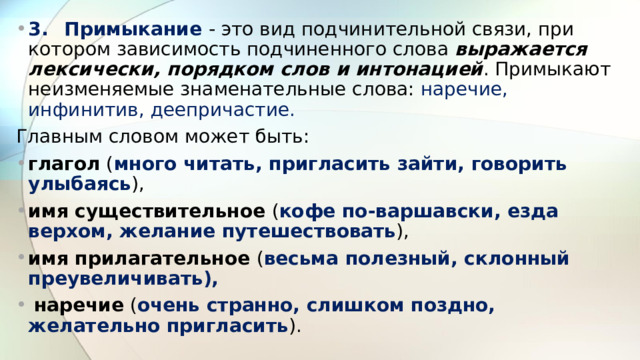 3.  Примыкание - это вид подчинительной связи, при котором зависимость подчиненного слова выражается лексически, порядком слов и интонацией . Примыкают неизменяемые знаменательные слова: наречие, инфинитив, деепричастие. Главным словом может быть: глагол ( много читать, пригласить зайти, говорить улыбаясь ), имя существительное ( кофе по-варшавски, езда верхом, желание путешествовать ), имя прилагательное ( весьма полезный, склонный преувеличивать),  наречие ( очень странно, слишком поздно, желательно пригласить ). 