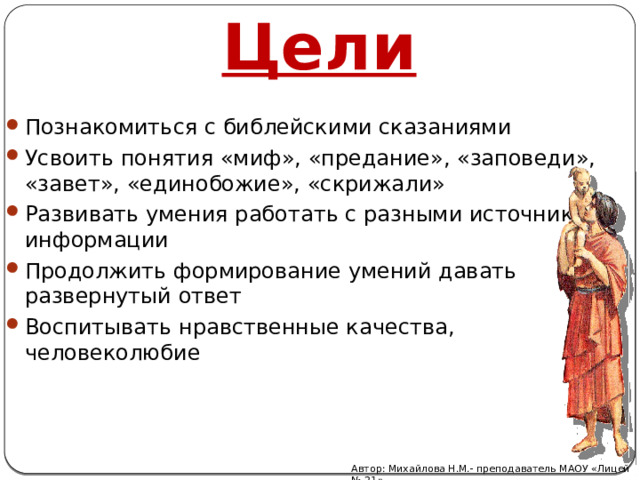 Цели Познакомиться с библейскими сказаниями Усвоить понятия «миф», «предание», «заповеди», «завет», «единобожие», «скрижали» Развивать умения работать с разными источниками информации Продолжить формирование умений давать развернутый ответ Воспитывать нравственные качества, человеколюбие Автор: Михайлова Н.М.- преподаватель МАОУ «Лицей № 21» 