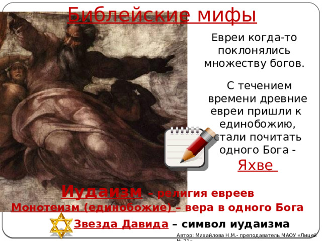 Библейские мифы Евреи когда-то поклонялись множеству богов.  С течением времени древние евреи пришли к единобожию, стали почитать одного Бога - Яхве Иудаизм  – религия евреев Монотеизм (единобожие) – вера в одного Бога Звезда Давида – символ иудаизма Автор: Михайлова Н.М.- преподаватель МАОУ «Лицей № 21» 