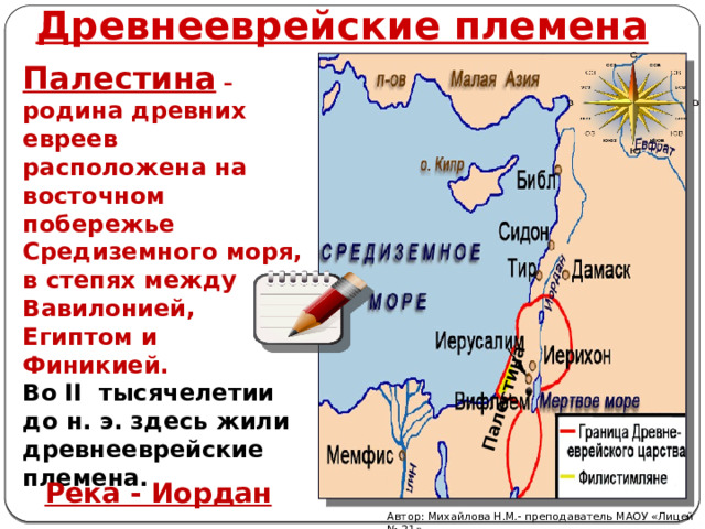 Древнееврейские племена Палестина Палестина – родина древних евреев расположена на восточном побережье Средиземного моря, в степях между Вавилонией, Египтом и Финикией. Во II тысячелетии до н. э. здесь жили древнееврейские племена. Река - Иордан Автор: Михайлова Н.М.- преподаватель МАОУ «Лицей № 21» 