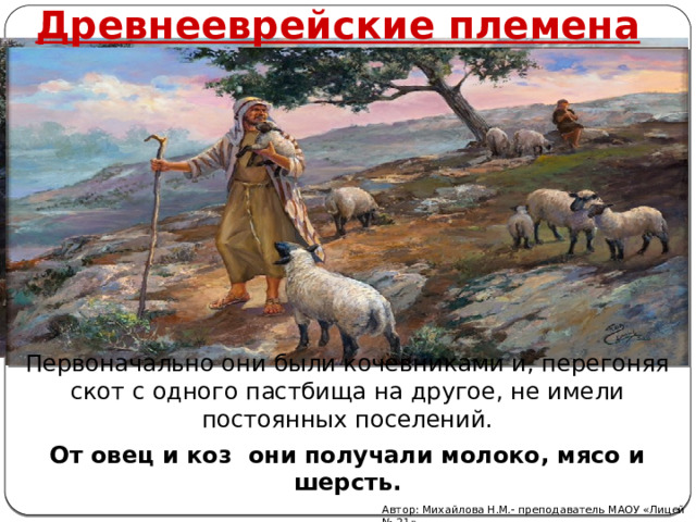 Древнееврейские племена Первоначально они были кочевниками и, перегоняя скот с одного пастбища на другое, не имели постоянных поселений. От овец и коз они получали молоко, мясо и шерсть. Автор: Михайлова Н.М.- преподаватель МАОУ «Лицей № 21» 