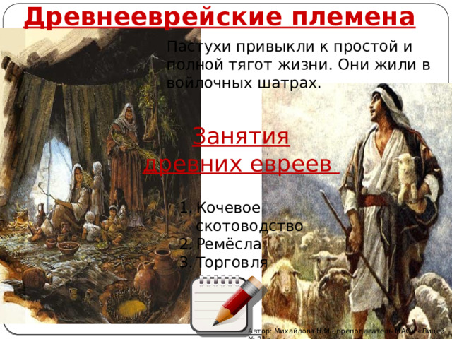 Древнееврейские племена Пастухи привыкли к простой и полной тягот жизни. Они жили в войлочных шатрах. Занятия древних евреев Кочевое скотоводство Ремёсла Торговля Автор: Михайлова Н.М.- преподаватель МАОУ «Лицей № 21» 