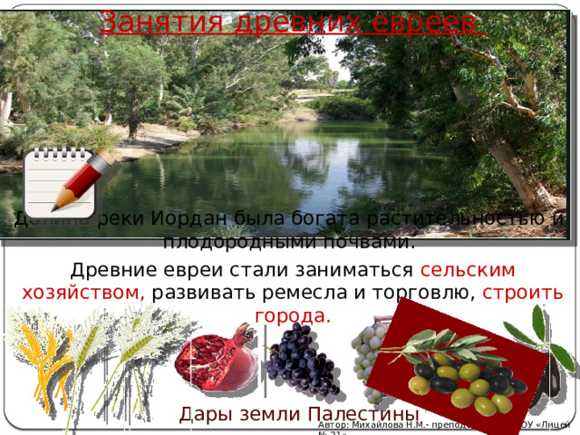 Занятия древних евреев Долина реки Иордан была богата растительностью и плодородными почвами. Древние евреи стали заниматься сельским хозяйством, развивать ремесла и торговлю, строить города. Дары земли Палестины Автор: Михайлова Н.М.- преподаватель МАОУ «Лицей № 21» 