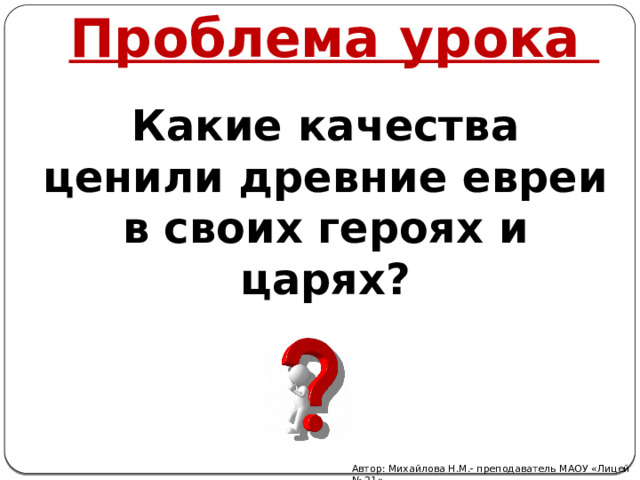 Проблема урока Какие качества ценили древние евреи в своих героях и царях? Автор: Михайлова Н.М.- преподаватель МАОУ «Лицей № 21» 