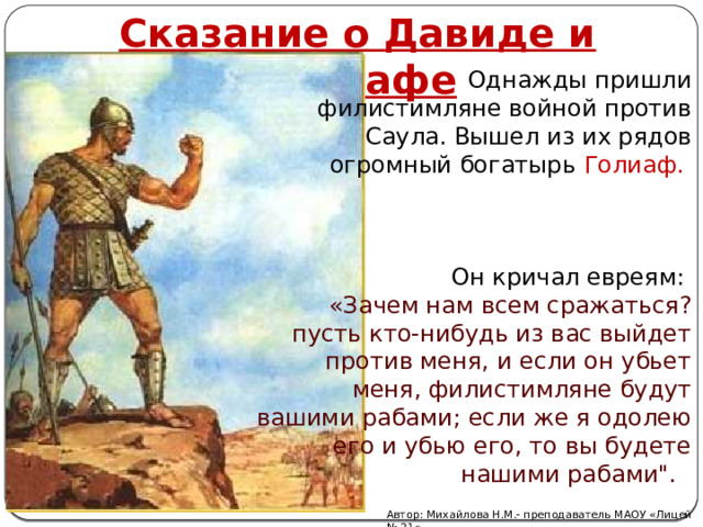 Сказание о Давиде и Голиафе Однажды пришли филистимляне войной против Саула. Вышел из их рядов огромный богатырь Голиаф. Он кричал евреям: «Зачем нам всем сражаться? пусть кто-нибудь из вас выйдет против меня, и если он убьет меня, филистимляне будут вашими рабами; если же я одолею его и убью его, то вы будете нашими рабами