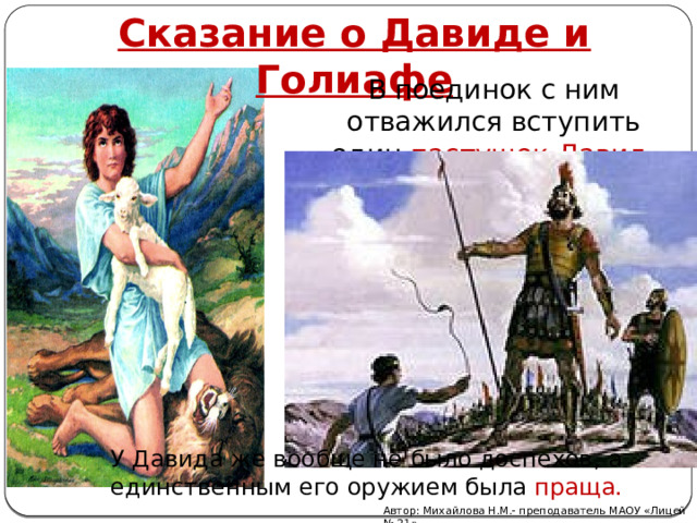 Сказание о Давиде и Голиафе В поединок с ним отважился вступить один пастушок Давид. У Давида же вообще не было доспехов, а единственным его оружием была праща. Автор: Михайлова Н.М.- преподаватель МАОУ «Лицей № 21» 