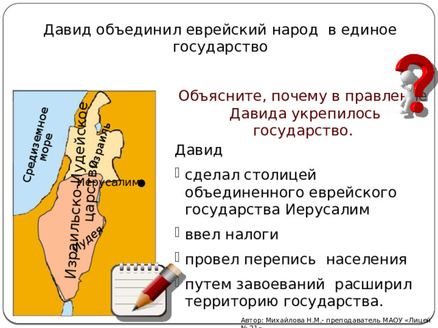 Средиземное море Израильско-Иудейское Иудея  царство Израиль Давид объединил еврейский народ в единое государство Объясните, почему в правление Давида укрепилось государство. Давид сделал столицей объединенного еврейского государства Иерусалим ввел налоги провел перепись населения путем завоеваний расширил территорию государства. Иерусалим Автор: Михайлова Н.М.- преподаватель МАОУ «Лицей № 21» 