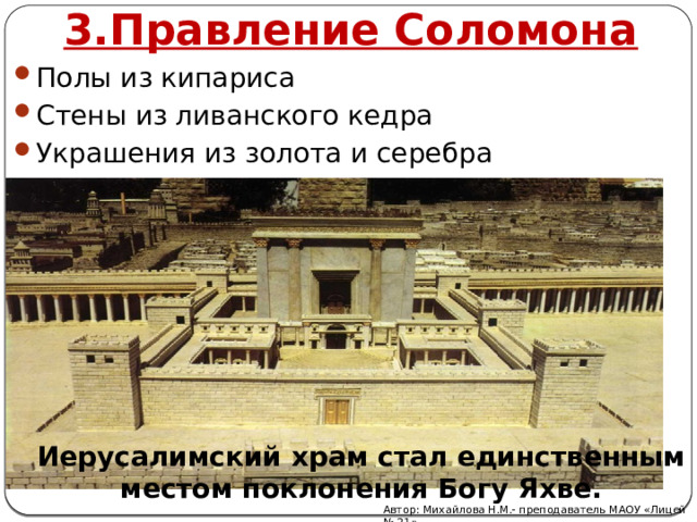3.Правление Соломона Полы из кипариса Стены из ливанского кедра Украшения из золота и серебра Иерусалимский храм стал единственным местом поклонения Богу Яхве. Автор: Михайлова Н.М.- преподаватель МАОУ «Лицей № 21» 