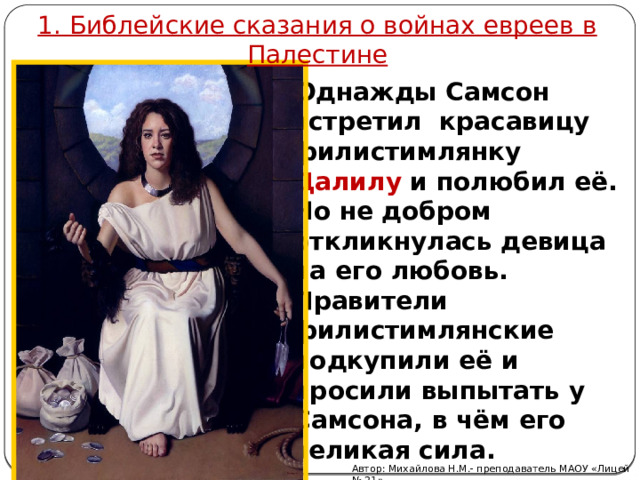 1. Библейские сказания о войнах евреев в Палестине Однажды Самсон встретил красавицу филистимлянку Далилу и полюбил её. Но не добром откликнулась девица на его любовь. Правители филистимлянские подкупили её и просили выпытать у Самсона, в чём его великая сила.  Автор: Михайлова Н.М.- преподаватель МАОУ «Лицей № 21» 