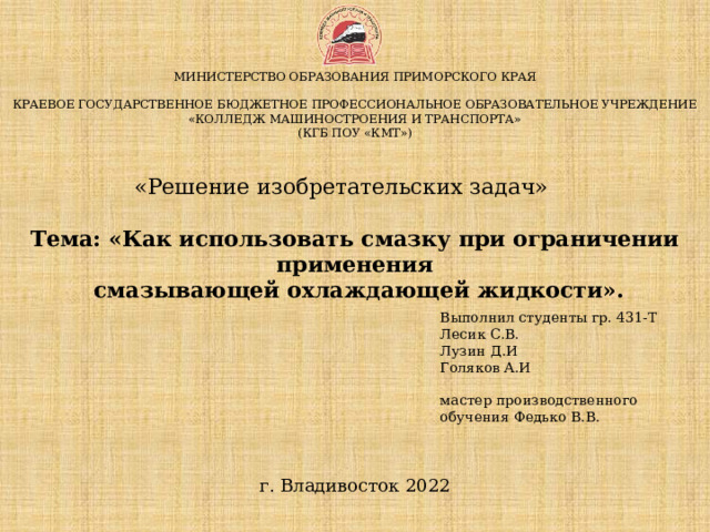  МИНИСТЕРСТВО ОБРАЗОВАНИЯ ПРИМОРСКОГО КРАЯ   КРАЕВОЕ ГОСУДАРСТВЕННОЕ БЮДЖЕТНОЕ ПРОФЕССИОНАЛЬНОЕ ОБРАЗОВАТЕЛЬНОЕ УЧРЕЖДЕНИЕ  «КОЛЛЕДЖ МАШИНОСТРОЕНИЯ И ТРАНСПОРТА»  (КГБ ПОУ «КМТ»)    «Решение изобретательских задач»   Тема: «Как использовать смазку при ограничении применения  смазывающей охлаждающей жидкости».   Выполнил студенты гр. 431-Т Лесик С.В. Лузин Д.И Голяков А.И мастер производственного обучения Федько В.В. г. Владивосток 2022 