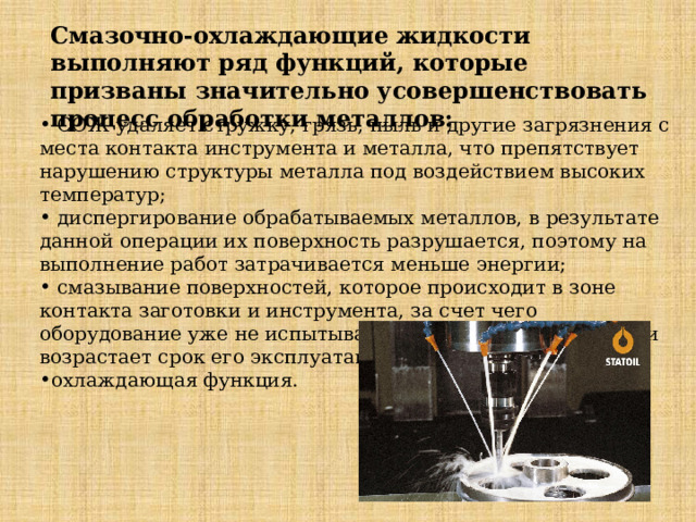 Смазочно-охлаждающие жидкости выполняют ряд функций, которые призваны значительно усовершенствовать процесс обработки металлов:  СОЖ удаляет стружку, грязь, пыль и другие загрязнения с места контакта инструмента и металла, что препятствует нарушению структуры металла под воздействием высоких температур;  диспергирование обрабатываемых металлов, в результате данной операции их поверхность разрушается, поэтому на выполнение работ затрачивается меньше энергии;  смазывание поверхностей, которое происходит в зоне контакта заготовки и инструмента, за счет чего оборудование уже не испытывает столь высоких нагрузок и возрастает срок его эксплуатации; охлаждающая функция. 