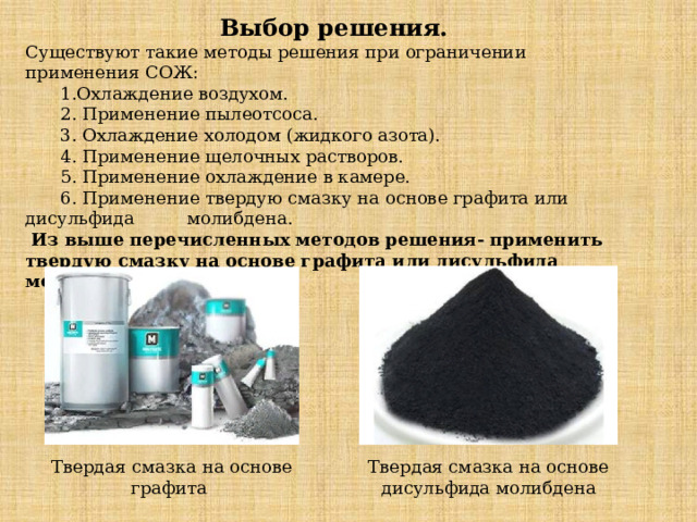 Выбор решения. Существуют такие методы решения при ограничении применения СОЖ:   1.Охлаждение воздухом.  2. Применение пылеотсоса.  3. Охлаждение холодом (жидкого азота).  4. Применение щелочных растворов.  5. Применение охлаждение в камере.  6. Применение твердую смазку на основе графита или дисульфида  молибдена.  Из выше перечисленных методов решения- применить твердую смазку на основе графита или дисульфида молибдена.   Твердая смазка на основе графита Твердая смазка на основе дисульфида молибдена  