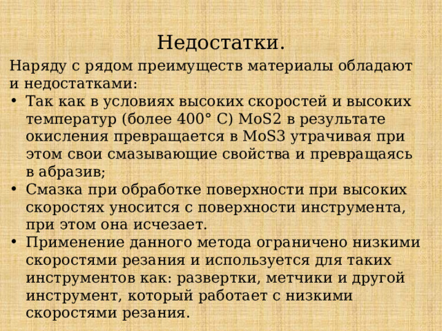 Недостатки. Наряду с рядом преимуществ материалы обладают и недостатками: Так как в условиях высоких скоростей и высоких температур (более 400° С) MoS2 в результате окисления превращается в MoS3 утрачивая при этом свои смазывающие свойства и превращаясь в абразив; Смазка при обработке поверхности при высоких скоростях уносится с поверхности инструмента, при этом она исчезает. Применение данного метода ограничено низкими скоростями резания и используется для таких инструментов как: развертки, метчики и другой инструмент, который работает с низкими скоростями резания. 