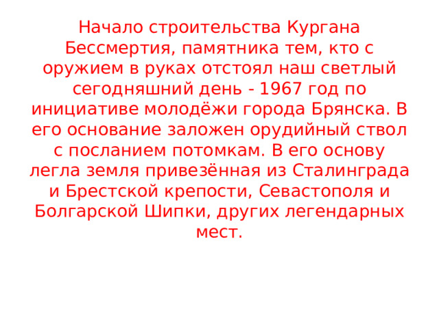             Начало строительства Кургана Бессмертия, памятника тем, кто с оружием в руках отстоял наш светлый сегодняшний день - 1967 год по инициативе молодёжи города Брянска. В его основание заложен орудийный ствол с посланием потомкам. В его основу легла земля привезённая из Сталинграда и Брестской крепости, Севастополя и Болгарской Шипки, других легендарных мест. 