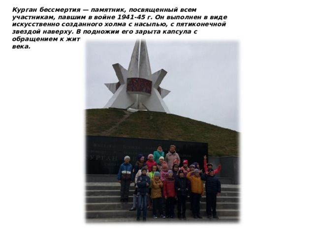 Курган бессмертия — памятник, посвященный всем участникам, павшим в войне 1941-45 г. Он выполнен в виде искусственно созданного холма с насыпью, с пятиконечной звездой наверху. В подножии его зарыта капсула с обращением к жителям нынешнего времени, к молодежи 21 века. 